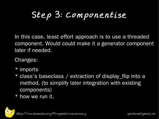 Step 3: Componentise
•


•   In this case, least effort approach is to use a threaded
    component. Would could make it a generator component
    later if needed.
•   Changes:
•   * imports
    * class's baseclass / extraction of display_flip into a
      method. (to simplify later integration with existing
      components)
    * how we run it.

    http://www.kamaelia.org/PragmaticConcurrency   sparks.m@gmail.com
 