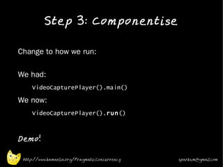 Step 3: Componentise
•


•   Change to how we run:

•   We had:
•
         VideoCapturePlayer().main()
•   We now:
•        VideoCapturePlayer().run()
•



•
    Demo!

     http://www.kamaelia.org/PragmaticConcurrency   sparks.m@gmail.com
 