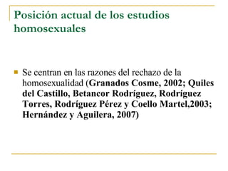 Posición actual de los estudios homosexuales Se centran en las razones del rechazo de la homosexualidad ( Granados Cosme, 2002; Quiles del Castillo, Betancor Rodríguez, Rodríguez Torres, Rodríguez Pérez y Coello Martel,2003; Hernández y Aguilera, 2007)   