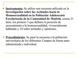 Instrumento:  Se utilizo una encuesta utilizada en la  Investigación sobre las Actitudes hacia la Homosexualidad en la Población Adolescente Escolarizada de la Comunidad de Madrid,  consta 21   ítem, los primero 3 que definen la posición de  acercamiento a la homosexualidad, vivencialmente hablando y 18 sobre actitudes y opiniones. Procedimiento : Se pasó la encuesta a la población universitaria de los diferentes Campus de forma auto-administrada e individual . 