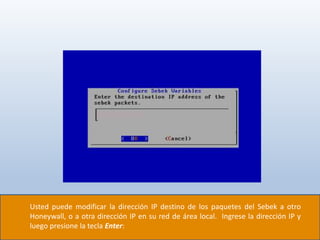 Usted puede modificar la dirección IP destino de los paquetes del Sebek a otro
Honeywall, o a otra dirección IP en su red de área local. Ingrese la dirección IP y
luego presione la tecla Enter:
 
