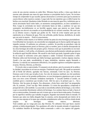 como de una enorme catarata en caída libre. Miramos hacia arriba y vimos que desde un
enorme caño plateado una masa de agua inmensa se precipitaba hacia el pote. No tuvimos
tiempo de comprender lo que sucedía; apenas alcanzamos a corrernos para que la catarata no
cayera directo sobre nuestros cuerpos. Luego todo fue tan repentino que es difícil narrar los
hechos con exactitud. Quedamos todas flotando en una masa de agua fría y turbulenta que se
mecía atrozmente hacia todos lados, en momentos sumergiéndonos, en otros sacándonos a
flote. Luego la correntada nos lanzó velozmente hacia un lado, y pudimos ver que nos
sumergiría inevitablemente en un horrible agujero negro que parecía no tener fondo.
El agujero nos devoró sin remedio en la profundidad de un violento remolino. Me sentí caer
en un abismo oscuro y líquido que giraba sin fin. Traté de evitar respirar para que mis
espiráculos no se llenaran de agua. Pero me asfixiaba, perdía fuerzas, desfallecía; de modo
que esa sería la muerte… Perdí el conocimiento.
Me habría creído muerta si no hubiera sentido las patas de otras hormigas pisoteándome.
Con dificultad me incorporé, me encontraba tan empapada que la fuerza capilar del agua me
impedía caminar. El ambiente era sofocante y sombrío. Se percibía un putrefacto vaho de
ciénaga. Inmediatamente pensé en Dorotea; grité su nombre, pero el alarido desesperado de
las otras hormigas devoraba mis propios gritos. Entonces noté que la penumbra no era total.
Alcé la mirada y vi allí arriba, a la distancia, una abertura perfectamente redonda que parecía
la salida de aquel horrible abismo. Me sacudí lo más fuerte que pude, logrando quitar el agua
de mi cuerpo lo suficiente como para empezar a andar. Comencé forzosamente a subir.
Mientras subía noté horrorizada que había hormigas agonizando e incluso algunas muertas.
Ayudé a las que pude, sacudiéndoles el agua, alzándolas, mientras seguía llamando a
Dorotea. La marcha era sumamente dificultosa y los quejidos agónicos semejaban espectros
en pena. Dorotea, Dorotea, ay Dorotea.
El círculo claro se aproximaba. El cansancio era de plomo, pero la cercanía de la salida y
la claridad, inyectaban en mí nuevas energías. Finalmente logré salir. Me quedé un momento
allí al borde del abismo, agotadas mis fuerzas, extenuada. Cerré los ojos. Ay Dorotea.
Entonces sentí el olor que invadía el aire. Ese olor de inmensa multitud; ese olor pestilente
que sólo se siente en las grandes poblaciones, en esos hormigueros gigantescos que se unen
unos con otros como formando verdaderas metrópolis. Y escuché también el sonido, un
zumbido grave y monótono que invadía el aire. Abrí los ojos y lo primero que vi… fue a
Dorotea. Alcé las patas de alegría. Nos abrazamos. ¿Estás bien, estás bien? me preguntaba
ella. Sí, contesté. ¿Viste? me dijo. Miré alrededor. La visión fue apocalíptica; comprendí el
porqué del olor y del zumbido. La casa toda se encontraba cubierta de hormigas, y me refiero
a que se encontraba literalmente cubierta de hormigas. Los caminos hacia un lado y hacia el
otro se entrecruzaban, formando una red viviente que se movía hacia todas partes. Escalamos
por la superficie metálica que rodeaba al agujero, llegando nuevamente hasta la mesada. El
humano que antes nos había ahogado bajo la catarata, corría desesperado por dentro de la
casa con una esponja en la mano que colocaba estúpidamente sobre los orificios desde donde
surgían las hormigas: ranuras, marcos, aberturas.
Tené cuidado que no venga para acá, dijo Dorotea. No sabíamos bien qué hacer, nuestro
pelotón se había desperdigado. Nos quedamos allí sobre la mesada mirando el espectáculo.
Un verdadero batallón de hormigas había comenzado a subir a los zapatos del gigante.
 