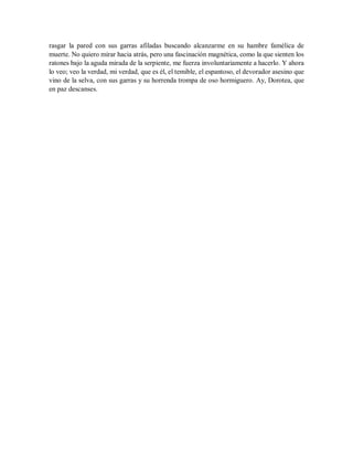 rasgar la pared con sus garras afiladas buscando alcanzarme en su hambre famélica de
muerte. No quiero mirar hacia atrás, pero una fascinación magnética, como la que sienten los
ratones bajo la aguda mirada de la serpiente, me fuerza involuntariamente a hacerlo. Y ahora
lo veo; veo la verdad, mi verdad, que es él, el temible, el espantoso, el devorador asesino que
vino de la selva, con sus garras y su horrenda trompa de oso hormiguero. Ay, Dorotea, que
en paz descanses.
 