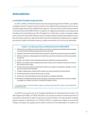 9
La Iniciativa hospital amigo del niño en América Latina y el Caribe: Estado actual, retos y oportunidades
Antecedentes
La Iniciativa hospital amigo del niño
En 1991, la OMS y el UNICEF lanzaron la Iniciativa hospital amigo del niño (IHAN), cuyo objetivo
es proteger, promover y apoyar la lactancia materna en los establecimientos que prestan servicios de ma-
ternidad, asegurando que estos establecimientos sigan los “Diez pasos hacia una feliz lactancia natural”
[1] (los Diez Pasos) de la OMS/UNICEF y se adhieran al Código Internacional de Comercialización de
Sucedáneos de la Leche Materna de 1981 (el Código) [2]. Los Diez Pasos (cuadro 1) entrañan cambios
en los servicios de maternidad a diferentes niveles, incluidos cambios de política para establecer una po-
lítica de lactancia materna, la capacitación del personal a fin de dotarles de las aptitudes que se requieren
para ejecutar la política de lactancia materna y cambios estructurales en los servicios de maternidad.
Cuadro 1. Los diez pasos hacia una feliz lactancia de la OMS/UNICEF
1. 	 Disponer de una política por escrito relativa a la lactancia natural que sistemáticamente se ponga
en conocimiento de todo el personal de atención de salud.
2.	 Capacitar a todo el personal de salud de forma que esté en condiciones de poner en práctica esa política.
3.	 Informar a todas las embarazadas de los beneficios que ofrece la lactancia y la forma de ponerla
en práctica.
4.	 Ayudar a las madres a iniciar la lactancia durante la media hora siguiente al parto1.
5.	 Mostrar a las madres cómo se debe dar de mamar al niño y cómo mantener la lactancia incluso si
han separarse de sus hijos.
6.	 No dar a los recién nacidos más que leche materna, sin ningún otro alimento o bebida, a no ser
que esté médicamente indicado.
7.	 Facilitar el alojamiento conjunto de las madres y los niños durante las 24 horas del día.
8.	 Fomentar la lactancia natural cada vez que se solicite.
9.	 No dar a los niños alimentados a pecho chupadores o chupetes artificiales.
10.	Fomentar el establecimiento de grupos de apoyo a la lactancia natural y procurar que las madres
se pongan en contacto con ellos a su salida del hospital o clínica.
*
En la práctica, el Paso 4 se centra más ahora en asegurar el contacto de piel con piel entre la madre y el hijo inmediatamente
después del nacimiento
La IHAN fue una parte clave de la Estrategia Mundial para la Alimentación del Lactante y del
Niño Pequeño de la OMS y el UNICEF del 2002 [3], la cual procura mejorar el estado de nutrición, el
crecimiento, el desarrollo, la salud y la supervivencia de los lactantes y los niños pequeños mediante
prácticas óptimas de alimentación. En el 2009, la IHAN se actualizó para integrar la ejecución del
Código, un enfoque más acogedor para la madre, la atención de las embarazadas y las madres en el
 