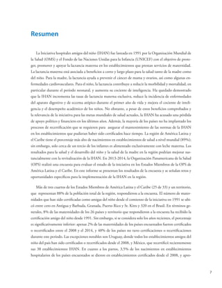 7
Resumen
La Iniciativa hospitales amigos del niño (IHAN) fue lanzada en 1991 por la Organización Mundial de
la Salud (OMS) y el Fondo de las Naciones Unidas para la Infancia (UNICEF) con el objetivo de prote-
ger, promover y apoyar la lactancia materna en los establecimientos que prestan servicios de maternidad.
La lactancia materna está asociada a beneficios a corto y largo plazo para la salud tanto de la madre como
del niño. Para la madre, la lactancia ayuda a prevenir el cáncer de mama y ovarios, así como algunas en-
fermedades cardiovasculares. Para el niño, la lactancia contribuye a reducir la morbilidad y mortalidad, en
particular durante el período neonatal, y aumenta su cociente de inteligencia. Ha quedado demostrado
que la IHAN incrementa las tasas de lactancia materna exclusiva, reduce la incidencia de enfermedades
del aparato digestivo y de eccema atópico durante el primer año de vida y mejora el cociente de inteli-
gencia y el desempeño académico de los niños. No obstante, a pesar de estos beneficios comprobados y
la relevancia de la iniciativa para las metas mundiales de salud actuales, la IHAN ha acusado una pérdida
de apoyo político y financiero en los últimos años. Además, la mayoría de los países no ha implantado los
procesos de recertificación que se requieren para asegurar el mantenimiento de las normas de la IHAN
en los establecimientos que pudieran haber sido certificados hace tiempo. La región de América Latina y
el Caribe tiene el porcentaje más alto de nacimientos en establecimientos de salud a nivel mundial (89%);
sin embargo, solo cerca de un tercio de los infantes es alimentado exclusivamente con leche materna. Los
resultados para la salud y el desarrollo del niño y la salud de la madre en la región podrían mejorar sus-
tancialmente con la revitalización de la IHAN. En 2013-2014, la Organización Panamericana de la Salud
(OPS) realizó una encuesta para evaluar el estado de la iniciativa en los Estados Miembros de la OPS de
América Latina y el Caribe. En este informe se presentan los resultados de la encuesta y se señalan retos y
oportunidades específicos para la implementación de la IHAN en la región.
Más de tres cuartos de los Estados Miembros de América Latina y el Caribe (25 de 33) y un territorio,
que representan 88% de la población total de la región, respondieron a la encuesta. El número de mater-
nidades que han sido certificadas como amigas del niño desde el comienzo de la iniciativa en 1991 se ubi-
có entre cero en Antigua y Barbuda, Granada, Puerto Rico y St. Kitts y 320 en el Brasil. En términos ge-
nerales, 8% de las maternidades de los 26 países y territorio que respondieron a la encuesta ha recibido la
certificación amigo del niño desde 1991. Sin embargo, si se considera solo los años recientes, el porcentaje
es significativamente inferior: apenas 2% de las maternidades de los países encuestados fueron certificados
o recertificados entre el 2008 y el 2014, y 40% de los países no tuvo certificaciones o recertificaciones
durante este período. Las excepciones notables son Uruguay, donde todos los establecimientos amigos del
niño del país han sido certificados o recertificados desde el 2008, y México, que recertificó recientemente
sus 38 establecimientos IHAN. En cuanto a los partos, 3,5% de los nacimientos en establecimientos
hospitalarios de los países encuestados se dieron en establecimientos certificados desde el 2008, y apro-
 