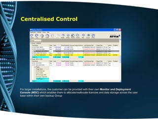 Centralised Control . For larger installations, the customer can be provided with their own  Monitor and Deployment Console (MDC)  which enables them to   allocate/reallocate licences and data storage across the user base within their own backup Group  