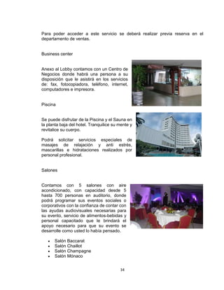 34
Para poder acceder a este servicio se deberá realizar previa reserva en el
departamento de ventas.
Business center
Anexo al Lobby contamos con un Centro de
Negocios donde habrá una persona a su
disposición que le asistirá en los servicios
de: fax, fotocopiadora, teléfono, internet,
computadores e impresora.
Piscina
Se puede disfrutar de la Piscina y el Sauna en
la planta baja del hotel. Tranquilice su mente y
revitalice su cuerpo.
Podrá solicitar servicios especiales de
masajes de relajación y anti estrés,
mascarillas e hidrataciones realizados por
personal profesional.
Salones
Contamos con 5 salones con aire
acondicionado, con capacidad desde 5
hasta 700 personas en auditorio, donde
podrá programar sus eventos sociales o
corporativos con la confianza de contar con
las ayudas audiovisuales necesarias para
su evento, servicio de alimentos-bebidas y
personal capacitado que le brindará el
apoyo necesario para que su evento se
desarrolle como usted lo había pensado.
Salón Baccarat
Salón Chaillot
Salón Champagne
Salón Mónaco
 