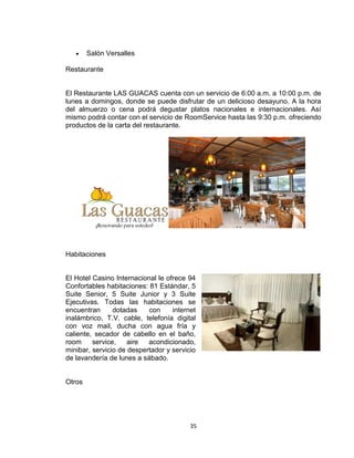 35
Salón Versalles
Restaurante
El Restaurante LAS GUACAS cuenta con un servicio de 6:00 a.m. a 10:00 p.m. de
lunes a domingos, donde se puede disfrutar de un delicioso desayuno. A la hora
del almuerzo o cena podrá degustar platos nacionales e internacionales. Así
mismo podrá contar con el servicio de RoomService hasta las 9:30 p.m. ofreciendo
productos de la carta del restaurante.
Habitaciones
El Hotel Casino Internacional le ofrece 94
Confortables habitaciones: 81 Estándar, 5
Suite Senior, 5 Suite Junior y 3 Suite
Ejecutivas. Todas las habitaciones se
encuentran dotadas con internet
inalámbrico, T.V. cable, telefonía digital
con voz mail, ducha con agua fría y
caliente, secador de cabello en el baño,
room service, aire acondicionado,
minibar, servicio de despertador y servicio
de lavandería de lunes a sábado.
Otros
 