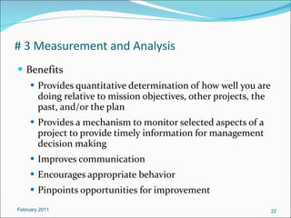 # 3 Measurement and Analysis Benefits Provides quantitative determination of how well you are doing relative to mission objectives, other projects, the past, and/or the plan Provides a mechanism to monitor selected aspects of a project to provide timely information for management decision making Improves communication  Encourages appropriate behavior  Pinpoints opportunities for improvement  February 2011 