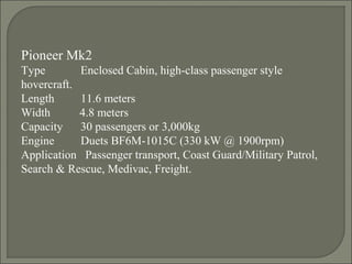 Pioneer Mk2
Type Enclosed Cabin, high-class passenger style
hovercraft.
Length 11.6 meters
Width 4.8 meters
Capacity 30 passengers or 3,000kg
Engine Duets BF6M-1015C (330 kW @ 1900rpm)
Application Passenger transport, Coast Guard/Military Patrol,
Search & Rescue, Medivac, Freight.
 