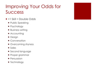 Improving Your Odds for
Success
 +1 Skill = Double Odds
 Public Speaking
 Psychology
 Business writing
 Accounting
 Design
 Conversation
 Overcoming shyness
 Sales
 Second language
 Proper grammar
 Persuasion
 Technology
 