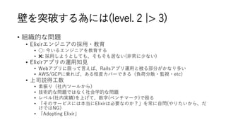 壁を突破する為には(level. 2 |> 3)
• 組織的な問題
• Elixirエンジニアの採用・教育
• ○: 今いるエンジニアを教育する
• ✖️: 採用しようとしても、そもそも居ない(非常に少ない)
• Elixirアプリの運用知見
• Webアプリに限って言えば、Railsアプリ運用と被る部分がかなり多い
• AWS/GCPに乗れば、ある程度カバーできる（負荷分散・監視・etc）
• 上司説得工数
• 素振り（社内ツールから）
• 技術的な問題ではなく社会学的な問題
• レベル(社内実績)を上げて、数字(ベンチマーク)で殴る
• 「そのサービスには本当にElixirは必要なのか？」を常に自問(やりたいから、だ
けではNG）
• 「Adopting Elixir」
 