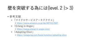 壁を突破する為には(level. 2 |> 3)
• 参考文献
• 「マイクロサービスアーキテクチャ」
• https://www.amazon.co.jp/dp/4873117607
• 「Erlang in Anger」
• https://www.erlang-in-anger.com/
• 「Adopting Elixir」
• https://pragprog.com/book/tvmelixir/adopting-elixir
 