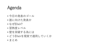 Agenda
• 今日の発表のゴール
• 誰に向けた発表か
• なぜElixir?
• 習熟度レベル
• 壁を突破する為には
• どうElixirを現実で適用していくか
• まとめ
 