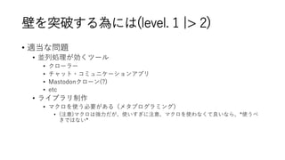壁を突破する為には(level. 1 |> 2)
• 適当な問題
• 並列処理が効くツール
• クローラー
• チャット・コミュニケーションアプリ
• Mastodonクローン(?)
• etc
• ライブラリ制作
• マクロを使う必要がある（メタプログラミング）
• (注意)マクロは強力だが、使いすぎに注意、マクロを使わなくて良いなら、*使うべ
きではない*
 