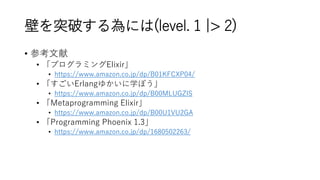 壁を突破する為には(level. 1 |> 2)
• 参考文献
• 「プログラミングElixir」
• https://www.amazon.co.jp/dp/B01KFCXP04/
• 「すごいErlangゆかいに学ぼう」
• https://www.amazon.co.jp/dp/B00MLUGZIS
• 「Metaprogramming Elixir」
• https://www.amazon.co.jp/dp/B00U1VU2GA
• 「Programming Phoenix 1.3」
• https://www.amazon.co.jp/dp/1680502263/
 