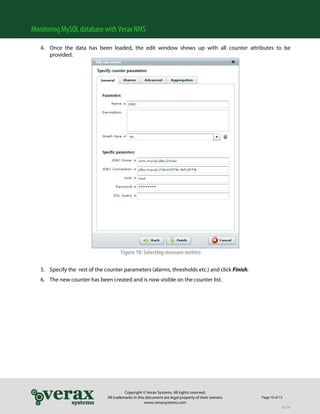 Monitoring MySQL database with Verax NMS

   4. Once the data has been loaded, the edit window shows up with all counter attributes to be
      provided.




                                      Figure 10: Selecting measure metrics

   5. Specify the rest of the counter parameters (alarms, thresholds etc.) and click Finish.
   6. The new counter has been created and is now visible on the counter list.




                                         Copyright © Verax Systems. All rights reserved.
                               All trademarks in this document are legal property of their owners.   Page 10 of 13
                                                     www.veraxsystems.com
                                                                                                                 DL724
 
