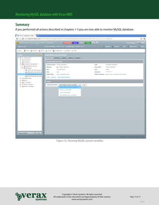 Monitoring MySQL database with Verax NMS

Summary
If you performed all actions described in chapters 1-5 you are now able to monitor MySQL database.




                                  Figure 12: Showing MySQL system variables




                                         Copyright © Verax Systems. All rights reserved.
                               All trademarks in this document are legal property of their owners.   Page 13 of 13
                                                     www.veraxsystems.com
                                                                                                                 DL724
 