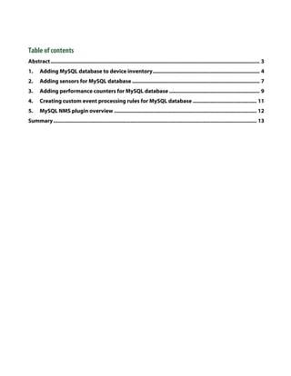 Table of contents
Abstract ............................................................................................................................................. 3 
1.  Adding MySQL database to device inventory ........................................................................ 4 
2.  Adding sensors for MySQL database ...................................................................................... 7 
3.  Adding performance counters for MySQL database ............................................................. 9 
4.  Creating custom event processing rules for MySQL database ........................................... 11 
5.  MySQL NMS plugin overview ................................................................................................ 12 
Summary ......................................................................................................................................... 13 
 