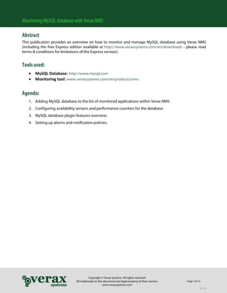 Monitoring MySQL database with Verax NMS

Abstract
This publication provides an overview on how to monitor and manage MySQL database using Verax NMS
(including the free Express edition available at http://www.veraxsystems.com/en/downloads - please read
terms & conditions for limitations of the Express version).


Tools used:
     MySQL Database: http://www.mysql.com 
     Monitoring tool: www.veraxsystems.com/en/products/nms 
 

Agenda:
    1. Adding MySQL database to the list of monitored applications within Verax NMS.
    2. Configuring availability sensors and performance counters for the database.
    3. MySQL database plugin features overview.
    4. Setting up alarms and notification policies.




                                          Copyright © Verax Systems. All rights reserved.
                                All trademarks in this document are legal property of their owners.   Page 3 of 13
                                                      www.veraxsystems.com
                                                                                                                 DL724
 