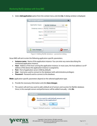 Monitoring MySQL database with Verax NMS

   5. Select Add application option from the context menu and click Go. A dialog window is displayed.




                             Figure 4: Adding MySQL database – parameters dialog

Verax NMS will ask to enter the following application-specific parameters:
      Instance name - Name of the application instance. You can enter any name describing the
       monitored application instance.
      Host - Address of the host running the application instance. In most cases, the host address is an IP
       address of the device the application instance is assigned to.
      Port - Port of application server (3306 by default).
      User - Username used to connect to the database (with administrative privileges).
      Password - Password used to connect to the database.

Note: application-specific parameters depend on the selected application type.

   6. Provide the necessary information and click Save changes.

   7. The system will ask if you want to add a default set of sensors and counters for MySQL database.
      Since, in this example sensors and performance will be added manually – click No.
        




                                Figure 5: Default monitors - confirmation dialog




                                          Copyright © Verax Systems. All rights reserved.
                                All trademarks in this document are legal property of their owners.   Page 5 of 13
                                                      www.veraxsystems.com
                                                                                                                 DL724
 
