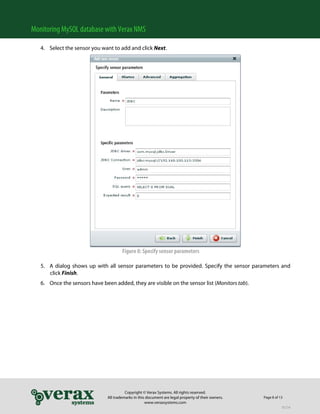 Monitoring MySQL database with Verax NMS

   4. Select the sensor you want to add and click Next.




                                       Figure 8: Specify sensor parameters

   5. A dialog shows up with all sensor parameters to be provided. Specify the sensor parameters and
      click Finish.
   6. Once the sensors have been added, they are visible on the sensor list (Monitors tab).




                                         Copyright © Verax Systems. All rights reserved.
                               All trademarks in this document are legal property of their owners.   Page 8 of 13
                                                     www.veraxsystems.com
                                                                                                                DL724
 