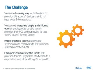The Challenge
We needed an easy way for technicians to
provision Ultrabooks™ devices that do not
have wired Ethernet ports.
We wanted to create a simple and efficient
way for employees to be able to self-
provision their PCs, without having to take
the PC to an IT Service Center.
Intel IT created a tool that allows our
technicians and employees to self-provision
systems over the WLAN.
Employees can now use this tool to self-
provision their PC, regardless of whether it’s a
corporate-issued PC or a Bring-Your-Own PC.
6 Copyright © 2013 Intel Corporation. All rights reserved.
 