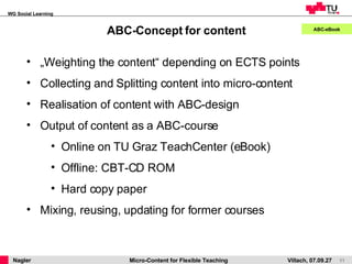 ABC-Concept for content ABC-eBook „ Weighting the content“ depending on ECTS points Collecting and Splitting content into micro-content Realisation of content with ABC-design Output of content as a ABC-course Online on TU Graz TeachCenter (eBook) Offline: CBT-CD ROM Hard copy paper Mixing, reusing, updating for former courses 