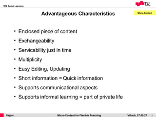 Advantageous Characteristics Micro-Content Enclosed piece of content Exchangeability Servicability just in time Multiplicity   Easy Editing, Updating Short information = Quick information Supports communicational aspects Supports informal learning = part of private life 