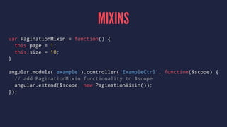 MIXINS
var PaginationMixin = function() {
this.page = 1;
this.size = 10;
}
angular.module('example').controller('ExampleCtrl', function($scope) {
// add PaginationMixin functionality to $scope
angular.extend($scope, new PaginationMixin());
});
 