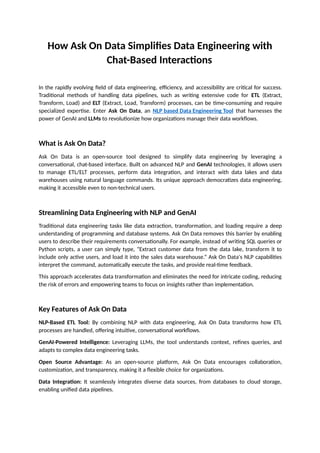 How Ask On Data Simplifies Data Engineering with
Chat-Based Interactions
In the rapidly evolving field of data engineering, efficiency, and accessibility are critical for success.
Traditional methods of handling data pipelines, such as writing extensive code for ETL (Extract,
Transform, Load) and ELT (Extract, Load, Transform) processes, can be time-consuming and require
specialized expertise. Enter Ask On Data, an NLP based Data Engineering Tool that harnesses the
power of GenAI and LLMs to revolutionize how organizations manage their data workflows.
What is Ask On Data?
Ask On Data is an open-source tool designed to simplify data engineering by leveraging a
conversational, chat-based interface. Built on advanced NLP and GenAI technologies, it allows users
to manage ETL/ELT processes, perform data integration, and interact with data lakes and data
warehouses using natural language commands. Its unique approach democratizes data engineering,
making it accessible even to non-technical users.
Streamlining Data Engineering with NLP and GenAI
Traditional data engineering tasks like data extraction, transformation, and loading require a deep
understanding of programming and database systems. Ask On Data removes this barrier by enabling
users to describe their requirements conversationally. For example, instead of writing SQL queries or
Python scripts, a user can simply type, “Extract customer data from the data lake, transform it to
include only active users, and load it into the sales data warehouse.” Ask On Data's NLP capabilities
interpret the command, automatically execute the tasks, and provide real-time feedback.
This approach accelerates data transformation and eliminates the need for intricate coding, reducing
the risk of errors and empowering teams to focus on insights rather than implementation.
Key Features of Ask On Data
NLP-Based ETL Tool: By combining NLP with data engineering, Ask On Data transforms how ETL
processes are handled, offering intuitive, conversational workflows.
GenAI-Powered Intelligence: Leveraging LLMs, the tool understands context, refines queries, and
adapts to complex data engineering tasks.
Open Source Advantage: As an open-source platform, Ask On Data encourages collaboration,
customization, and transparency, making it a flexible choice for organizations.
Data Integration: It seamlessly integrates diverse data sources, from databases to cloud storage,
enabling unified data pipelines.
 