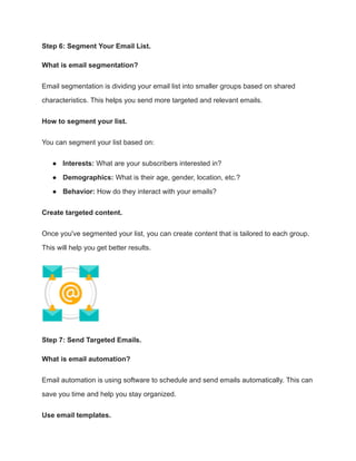 Step 6: Segment Your Email List.
What is email segmentation?
Email segmentation is dividing your email list into smaller groups based on shared
characteristics. This helps you send more targeted and relevant emails.
How to segment your list.
You can segment your list based on:
● Interests: What are your subscribers interested in?
● Demographics: What is their age, gender, location, etc.?
● Behavior: How do they interact with your emails?
Create targeted content.
Once you've segmented your list, you can create content that is tailored to each group.
This will help you get better results.
Step 7: Send Targeted Emails.
What is email automation?
Email automation is using software to schedule and send emails automatically. This can
save you time and help you stay organized.
Use email templates.
 