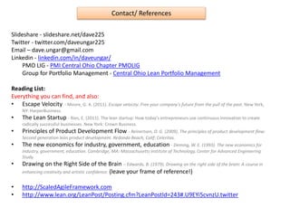 Contact/ References
Slideshare - slideshare.net/dave225
Twitter - twitter.com/daveungar225
Email – dave.ungar@gmail.com
Linkedin - linkedin.com/in/daveungar/
PMO LIG - PMI Central Ohio Chapter PMOLIG
Group for Portfolio Management - Central Ohio Lean Portfolio Management
Reading List:
Everything you can find, and also:
• Escape Velocity - Moore, G. A. (2011). Escape velocity: Free your company's future from the pull of the past. New York,
NY: HarperBusiness.
• The Lean Startup - Ries, E. (2011). The lean startup: How today's entrepreneurs use continuous innovation to create
radically successful businesses. New York: Crown Business.
• Principles of Product Development Flow - Reinertsen, D. G. (2009). The principles of product development flow:
Second generation lean product development. Redondo Beach, Calif: Celeritas.
• The new economics for industry, government, education - Deming, W. E. (1993). The new economics for
industry, government, education. Cambridge, MA: Massachusetts Institute of Technology, Center for Advanced Engineering
Study.
• Drawing on the Right Side of the Brain – Edwards, B. (1979). Drawing on the right side of the brain: A course in
enhancing creativity and artistic confidence. (leave your frame of reference!)
• http://ScaledAgileFramework.com
• http://www.lean.org/LeanPost/Posting.cfm?LeanPostId=243#.U9EYi5cvnzU.twitter
 