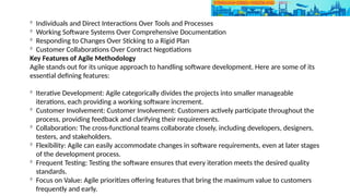 
Individuals and Direct Interactions Over Tools and Processes

Working Software Systems Over Comprehensive Documentation

Responding to Changes Over Sticking to a Rigid Plan

Customer Collaborations Over Contract Negotiations
Key Features of Agile Methodology
Agile stands out for its unique approach to handling software development. Here are some of its
essential defining features:

Iterative Development: Agile categorically divides the projects into smaller manageable
iterations, each providing a working software increment.

Customer Involvement: Customer Involvement: Customers actively participate throughout the
process, providing feedback and clarifying their requirements.

Collaboration: The cross-functional teams collaborate closely, including developers, designers,
testers, and stakeholders.

Flexibility: Agile can easily accommodate changes in software requirements, even at later stages
of the development process.

Frequent Testing: Testing the software ensures that every iteration meets the desired quality
standards.

Focus on Value: Agile prioritizes offering features that bring the maximum value to customers
frequently and early.
 