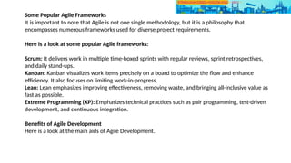 Some Popular Agile Frameworks
It is important to note that Agile is not one single methodology, but it is a philosophy that
encompasses numerous frameworks used for diverse project requirements.
Here is a look at some popular Agile frameworks:
Scrum: It delivers work in multiple time-boxed sprints with regular reviews, sprint retrospectives,
and daily stand-ups.
Kanban: Kanban visualizes work items precisely on a board to optimize the flow and enhance
efficiency. It also focuses on limiting work-in-progress.
Lean: Lean emphasizes improving effectiveness, removing waste, and bringing all-inclusive value as
fast as possible.
Extreme Programming (XP): Emphasizes technical practices such as pair programming, test-driven
development, and continuous integration.
Benefits of Agile Development
Here is a look at the main aids of Agile Development.
 