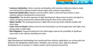 
Customer Satisfaction: Active customer participation with consistent deliveries helps to make
sure that the final software product always aligns with customer expectations.

Improved Collaboration: Regular communication within a close-knit team fosters a more
cohesive software development environment.

Adaptability: The iterative approach of Agile development allows teams to pivot and adjust to
various changing requirements without distressing the flow of the entire project.

Higher Quality: The working processes in Agile help ensure top-notch software quality with
fewer bugs.

Faster Time-to-Market: Delivery time for the final product can be brought down with Agile, thus
giving trades a viable edge.

Risk Mitigation: Frequent testing from the initial stages reduces the possibility of significant
issues later in the software development cycle.
Conclusion
Agile Development Methodology has transformed how software applications are constructed and
delivered. By highlighting collaboration, flexibility, and customer value, Agile has allowed
developed teams to prosper in a highly random and fast-paced environment.
 