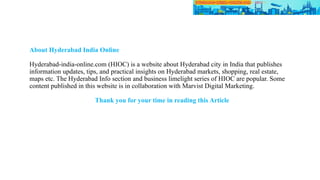 About Hyderabad India Online
Hyderabad-india-online.com (HIOC) is a website about Hyderabad city in India that publishes
information updates, tips, and practical insights on Hyderabad markets, shopping, real estate,
maps etc. The Hyderabad Info section and business limelight series of HIOC are popular. Some
content published in this website is in collaboration with Marvist Digital Marketing.
Thank you for your time in reading this Article
 
