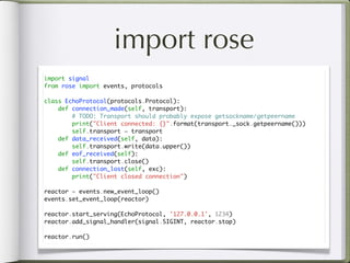 import rose
import signal
from rose import events, protocols

class EchoProtocol(protocols.Protocol):
    def connection_made(self, transport):
        # TODO: Transport should probably expose getsockname/getpeername
        print("Client connected: {}".format(transport._sock.getpeername()))
        self.transport = transport
    def data_received(self, data):
        self.transport.write(data.upper())
    def eof_received(self):
        self.transport.close()
    def connection_lost(self, exc):
        print("Client closed connection")

reactor = events.new_event_loop()
events.set_event_loop(reactor)

reactor.start_serving(EchoProtocol, '127.0.0.1', 1234)
reactor.add_signal_handler(signal.SIGINT, reactor.stop)

reactor.run()
 