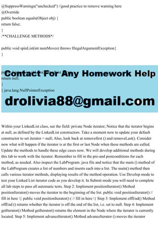@SuppressWarnings("unchecked") //good practice to remove warning here
@Override
public boolean equals(Object obj) {
return false;
}
/**CHALLENGE METHODS*/
public void spinList(int numMoves) throws IllegalArgumentException{
}
public LinkedList altLists(LinkedList list) {
return null;
}
} java.lang.NullPointerException
Within your LinkedList class, see the field: private Node iterator; Notice that the iterator begins
at null, as defined by the LinkedList constructors. Take a moment now to update your default
constructor to set iterator = null; Also, look back at removefirst () and removeLast(). Consider
now what will happen if the iterator is at the first or last Node when these methods are called.
Update the methods to handle these edge cases now. We will develop additional methods during
this lab to work with the iterator. Remember to fill in the pre-and postconditions for each
method, as needed. Also inspect the LabProgram. java file and notice that the main () method of
the LabProgram creates a list of numbers and inserts each into a list. The main() method then
calls various iterator methods, displaying results of the method operation. Use Develop mode to
test your Linked List iterator code as you develop it. In Submit mode you will need to complete
all lab steps to pass all automatic tests. Step 2: Implement positionIterator() Method
positionIterator() moves the iterator to the beginning of the list. public void positionIterator() //
fill in here } public void positionIterator() ( // fill in here } Step 3: Implement offEnd() Method
offEnd () returns whether the iterator is off the end of the list, i.e. set to null. Step 4: Implement
getIterator() Method getIterator() returns the element in the Node where the iterator is currently
located. Step 5: Implement advanceIterator() Method advanceIterator () moves the iterator
 
