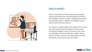 2
© WNS-Vuram 2023. All rights reserved.
How it works?
These advanced document processing technologies
utilize machine learning, natural language processing,
and intelligent OCR for invoices, enabling businesses to
automatically capture, validate, and integrate invoice
data into their financial systems.
For instance, a global retailer with suppliers from around
the world could receive thousands of invoices daily.
Leveraging Intelligent Invoice Processing, they could
automatically extract key details like supplier names,
invoice numbers, amounts, and dates without manual
intervention, ensuring accuracy and speed.
 