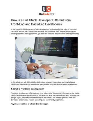 How is a Full Stack Developer Different from
Front-End and Back-End Developers?
In the ever-evolving landscape of web development, understanding the roles of front-end,
back-end, and full stack developers is crucial. Each of these roles plays a unique part in
creating seamless web applications, yet their skill sets and responsibilities differ significantly.
In this article, we will delve into the distinctions between these roles, and how full stack
developers stand apart by bridging the gap between front-end and back-end development.
1. What is Front-End Development?
Front-end development, often referred to as "client-side" development, focuses on the visible
parts of a website or web application. It is all about what the user interacts with, including the
design, layout, and behavior of elements on the screen. The primary goal of a front-end
developer is to create a visually appealing and user-friendly experience.
Key Responsibilities of a Front-End Developer:
 