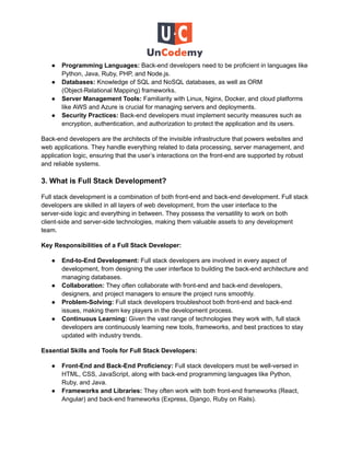● Programming Languages: Back-end developers need to be proficient in languages like
Python, Java, Ruby, PHP, and Node.js.
● Databases: Knowledge of SQL and NoSQL databases, as well as ORM
(Object-Relational Mapping) frameworks.
● Server Management Tools: Familiarity with Linux, Nginx, Docker, and cloud platforms
like AWS and Azure is crucial for managing servers and deployments.
● Security Practices: Back-end developers must implement security measures such as
encryption, authentication, and authorization to protect the application and its users.
Back-end developers are the architects of the invisible infrastructure that powers websites and
web applications. They handle everything related to data processing, server management, and
application logic, ensuring that the user’s interactions on the front-end are supported by robust
and reliable systems.
3. What is Full Stack Development?
Full stack development is a combination of both front-end and back-end development. Full stack
developers are skilled in all layers of web development, from the user interface to the
server-side logic and everything in between. They possess the versatility to work on both
client-side and server-side technologies, making them valuable assets to any development
team.
Key Responsibilities of a Full Stack Developer:
● End-to-End Development: Full stack developers are involved in every aspect of
development, from designing the user interface to building the back-end architecture and
managing databases.
● Collaboration: They often collaborate with front-end and back-end developers,
designers, and project managers to ensure the project runs smoothly.
● Problem-Solving: Full stack developers troubleshoot both front-end and back-end
issues, making them key players in the development process.
● Continuous Learning: Given the vast range of technologies they work with, full stack
developers are continuously learning new tools, frameworks, and best practices to stay
updated with industry trends.
Essential Skills and Tools for Full Stack Developers:
● Front-End and Back-End Proficiency: Full stack developers must be well-versed in
HTML, CSS, JavaScript, along with back-end programming languages like Python,
Ruby, and Java.
● Frameworks and Libraries: They often work with both front-end frameworks (React,
Angular) and back-end frameworks (Express, Django, Ruby on Rails).
 