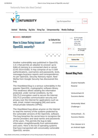 12/30/2014 How is Linux fixing issues of OpenSSL security?
http://www.venturesity.com/blog/how-is-linux-fixing-issues-of-openssl-security 1/4
type the keyword here SEARCH
Android Marketing Big Data Hiring Tips Entrepreneurship Weekly Challenge
RSS Feed
8,375 people
like this. Sign
Up to see
what your
friends like.
Like
0
Enter your Email Address...
Subscribe
Recent Blog Posts
Zivame Hackathon
Rewind
VentureHack III
Success diaries
Venturesity Weekly
Challenge I
Venturehack , Event I­
Success Diaries
Five classes to build
an Android Application
Venturesity Home Jobs About Contact
by Sidharth Das -
one comment
IN BASICS - VENTURESITY
How is Linux fixing issues of
OpenSSL security?
Another vulnerability was published in OpenSSL
1.0.1 that permits an attacker to uncover up to
64kb of memory to a connected client or server
(CVE­2014­0160). It may comprise of our X.509
authentications, usernames and passwords, texts,
messages,business reports and correspondence.
As per OpenSSL Security Advisory report, Neel
Mehta from Google Security has discovered this
bug.
The Heartbleed Bug is a serious vulnerability in the
popular OpenSSL cryptographic software library.
This weakness allows stealing the information
protected, under normal conditions, by the
SSL/TLS encryption used to secure the Internet.
SSL/TLS provides communication security and
privacy over the Internet for applications such as
web, email, instant messaging (IM) and some
virtual private networks (VPNs).
The Heartbleed bug allows anyone on the Internet
to read the memory of the systems protected by
the vulnerable versions of the OpenSSL software.
The bug breaches the secret keys to recognize the
service providers and steal names and passwords
of the users. This permits the bug to take
information straightforwardly from administration
and users. Here is the list of operating systems
that have transported with conceivably vulnerable
OpenSSL version.
     
Recommend
on Google
 