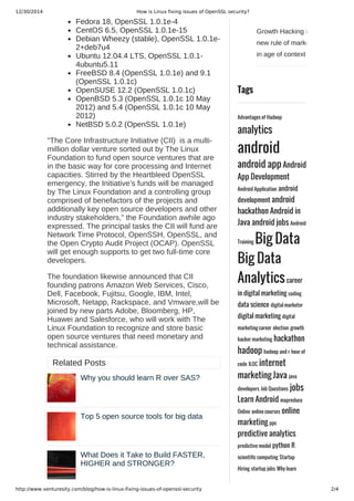 12/30/2014 How is Linux fixing issues of OpenSSL security?
http://www.venturesity.com/blog/how-is-linux-fixing-issues-of-openssl-security 2/4
Growth Hacking is the
new rule of marketing
in age of context
Tags
Advantages of Hadoop
analytics
android
android app Android
App Development
Android Application android
development android
hackathon Android in
Java android jobs Android
Training Big Data
Big Data
Analyticscareer
in digital marketing coding
data science digital marketer
digital marketing digital
marketing career election growth
hacker marketing hackathon
hadoop hadoop and r hour of
code ILOC internet
marketing Java java
developers Job Questions jobs
Learn Android mapreduce
Online online courses online
marketing ppc
predictive analytics
predictive model python R
scientific computing Startup
Hiring startup jobs Why learn
Fedora 18, OpenSSL 1.0.1e­4
CentOS 6.5, OpenSSL 1.0.1e­15
Debian Wheezy (stable), OpenSSL 1.0.1e­
2+deb7u4
Ubuntu 12.04.4 LTS, OpenSSL 1.0.1­
4ubuntu5.11
FreeBSD 8.4 (OpenSSL 1.0.1e) and 9.1
(OpenSSL 1.0.1c)
OpenSUSE 12.2 (OpenSSL 1.0.1c)
OpenBSD 5.3 (OpenSSL 1.0.1c 10 May
2012) and 5.4 (OpenSSL 1.0.1c 10 May
2012)
NetBSD 5.0.2 (OpenSSL 1.0.1e)
“The Core Infrastructure Initiative (CII)  is a multi­
million dollar venture sorted out by The Linux
Foundation to fund open source ventures that are
in the basic way for core processing and Internet
capacities. Stirred by the Heartbleed OpenSSL
emergency, the Initiative’s funds will be managed
by The Linux Foundation and a controlling group
comprised of benefactors of the projects and
additionally key open source developers and other
industry stakeholders,” the Foundation awhile ago
expressed. The principal tasks the CII will fund are
Network Time Protocol, OpenSSH, OpenSSL, and
the Open Crypto Audit Project (OCAP). OpenSSL
will get enough supports to get two full­time core
developers.
The foundation likewise announced that CII
founding patrons Amazon Web Services, Cisco,
Dell, Facebook, Fujitsu, Google, IBM, Intel,
Microsoft, Netapp, Rackspace, and Vmware,will be
joined by new parts Adobe, Bloomberg, HP,
Huawei and Salesforce, who will work with The
Linux Foundation to recognize and store basic
open source ventures that need monetary and
technical assistance.
Related Posts
Why you should learn R over SAS?
Top 5 open source tools for big data
What Does it Take to Build FASTER,
HIGHER and STRONGER?
 