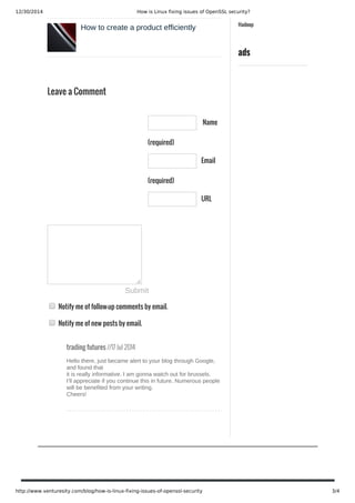 12/30/2014 How is Linux fixing issues of OpenSSL security?
http://www.venturesity.com/blog/how-is-linux-fixing-issues-of-openssl-security 3/4
Name
(required)
Email
(required)
URL
Leave a Comment
Submit
Notify me of follow-up comments by email.
Notify me of new posts by email.
trading futures //17 Jul 2014
Hello there, just became alert to your blog through Google,
and found that
it is really informative. I am gonna watch out for brussels.
I’ll appreciate if you continue this in future. Numerous people
will be benefited from your writing.
Cheers!
Hadoop
ads
How to create a product efficiently
 