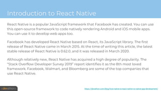 Introduction to React Native
React Native is a popular JavaScript framework that Facebook has created. You can use
this open-source framework to code natively rendering Android and iOS mobile apps.
You can use it to develop web apps too.
Facebook has developed React Native based on React, its JavaScript library. The first
release of React Native came in March 2015. At the time of writing this article, the latest
stable release of React Native is 0.62.0, and it was released in March 2020.
Although relatively new, React Native has acquired a high degree of popularity. The
“Stack Overflow Developer Survey 2019” report identifies it as the 8th most loved
framework. Facebook, Walmart, and Bloomberg are some of the top companies that
use React Native.
https://devathon.com/blog/how-native-is-react-native-vs-native-app-development/
 