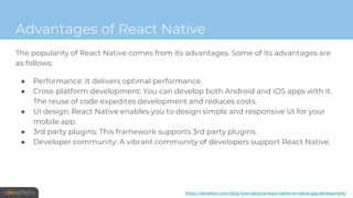 Advantages of React Native
The popularity of React Native comes from its advantages. Some of its advantages are
as follows:
● Performance: It delivers optimal performance.
● Cross-platform development: You can develop both Android and iOS apps with it.
The reuse of code expedites development and reduces costs.
● UI design: React Native enables you to design simple and responsive UI for your
mobile app.
● 3rd party plugins: This framework supports 3rd party plugins.
● Developer community: A vibrant community of developers support React Native.
https://devathon.com/blog/how-native-is-react-native-vs-native-app-development/
 