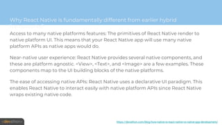 Why React Native is fundamentally different from earlier hybrid
frameworks?
Access to many native platforms features: The primitives of React Native render to
native platform UI. This means that your React Native app will use many native
platform APIs as native apps would do.
Near-native user experience: React Native provides several native components, and
these are platform agnostic. <View>, <Text>, and <Image> are a few examples. These
components map to the UI building blocks of the native platforms.
The ease of accessing native APIs: React Native uses a declarative UI paradigm. This
enables React Native to interact easily with native platform APIs since React Native
wraps existing native code.
https://devathon.com/blog/how-native-is-react-native-vs-native-app-development/
 