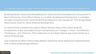 Building blocks: Several building blocks for native Android development are present in
React Native too. Since React Native is a mobile development framework, it compiles
the app components for native Android development into JavaScript. This brings React
Native quite close to native Android development.
UI: Some of the components used in React Natives map to the native Android
components. A few examples of such components are <image>, <view>, <ScrollView>,
<TextInput>, and <FlatList>. This makes the UI of a React Native app quite similar to a
native Android app.
User experience: React Native apps deliver nearly the same speed and responsiveness
that a native Android app delivers.
Similarities between React Native development vs Native Android development
https://devathon.com/blog/how-native-is-react-native-vs-native-app-development/
 