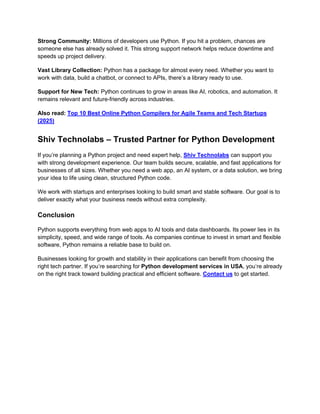 Strong Community: Millions of developers use Python. If you hit a problem, chances are
someone else has already solved it. This strong support network helps reduce downtime and
speeds up project delivery.
Vast Library Collection: Python has a package for almost every need. Whether you want to
work with data, build a chatbot, or connect to APIs, there’s a library ready to use.
Support for New Tech: Python continues to grow in areas like AI, robotics, and automation. It
remains relevant and future-friendly across industries.
Also read: Top 10 Best Online Python Compilers for Agile Teams and Tech Startups
(2025)
Shiv Technolabs – Trusted Partner for Python Development
If you’re planning a Python project and need expert help, Shiv Technolabs can support you
with strong development experience. Our team builds secure, scalable, and fast applications for
businesses of all sizes. Whether you need a web app, an AI system, or a data solution, we bring
your idea to life using clean, structured Python code.
We work with startups and enterprises looking to build smart and stable software. Our goal is to
deliver exactly what your business needs without extra complexity.
Conclusion
Python supports everything from web apps to AI tools and data dashboards. Its power lies in its
simplicity, speed, and wide range of tools. As companies continue to invest in smart and flexible
software, Python remains a reliable base to build on.
Businesses looking for growth and stability in their applications can benefit from choosing the
right tech partner. If you’re searching for Python development services in USA, you’re already
on the right track toward building practical and efficient software. Contact us to get started.
 